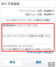 おくり先を指定します。おくり先の携帯電話番号、もしくはソフトバンクカードIDとソフトバンクカード会員さま名義（カナ）を入力し、「確認」ボタンを押して次におすすみください。