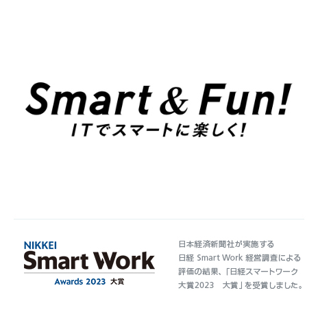 Smart & Fun! ITでスマートに楽しく！ NIKKEI Smart Work Awards 2023 大賞 日本経済新聞社が実施する日経 Smart Work 経営調査による評価の結果、「日経スマートワーク大賞2023　大賞」を受賞しました。