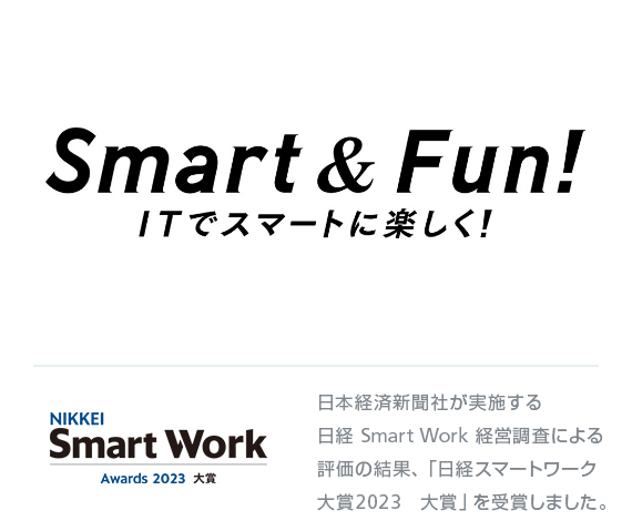 Smart & Fun! ITでスマートに楽しく！ NIKKEI Smart Work Awards 2023 大賞 日本経済新聞社が実施する日経 Smart Work 経営調査による評価の結果、「日経スマートワーク大賞2023　大賞」を受賞しました。