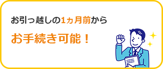 お引っ越しの1ヵ月前からお手続き可能！