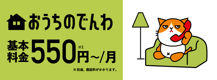 おうちのでんわ 基本料金550円～／月※1 ※別途、通話料がかかります。