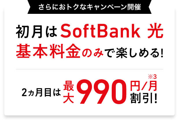 さらにおトクなキャンペーン開催 初月はSoftBank 光 基本料金のみで楽しめる! 2ヵ月目は最大990円/月※3 割引!