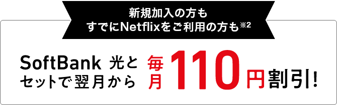 新規加入の方もすでにNetflixをご利用の方も※2 SoftBank 光とセットで翌月から 毎月110円割引!