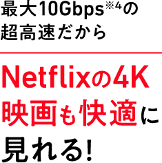 最大10Gbps※4 の超高速だからNetflixの4K映画も快適に見れる！