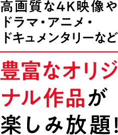 高画質な4K映像やドラマ・アニメ・ドキュメンタリーなど 豊富なオリジナル作品が楽しみ放題！