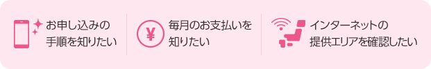 お申し込みの手順を知りたい 毎月のお支払いを知りたい 提供エリアを確認したい