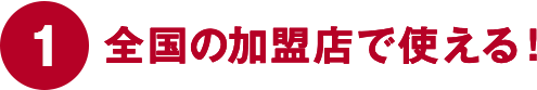 ①全国の加盟店で使える！