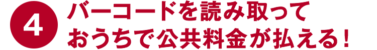 ④バーコードを読み取っておうちで公共料金が払える！
