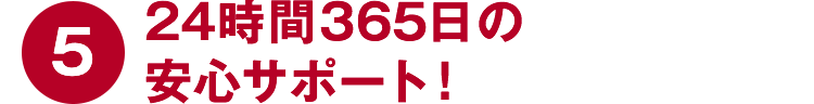 ⑤24時間365日の安心サポート！