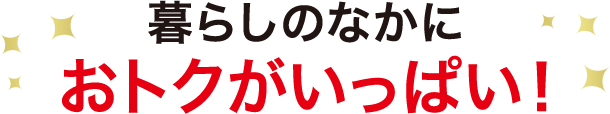 暮らしのなかに おトクがいっぱい！