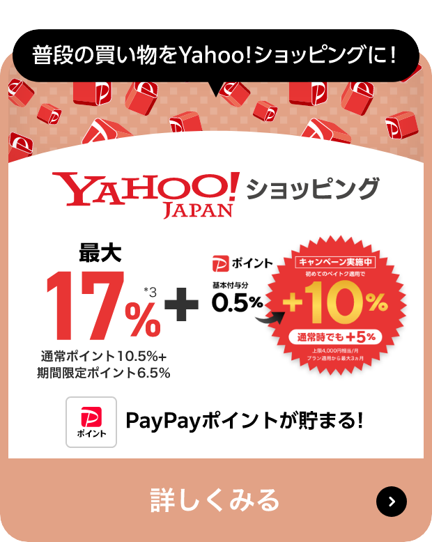 普段の買い物をYahoo!ショッピングに! Yahoo!JAPANショッピング 最大17％ 通常ポイント10.5%+ 期間限定ポイント6.5％ + キャンペーン実施中 初めてのペイトク適用で Pポイント 基本付与分 0.5％→+10％ 通常時でも+5％ 上限4,000円相当/月 プラン適用から最大3カ月 PayPayポイントが貯まる! 詳しくみる
