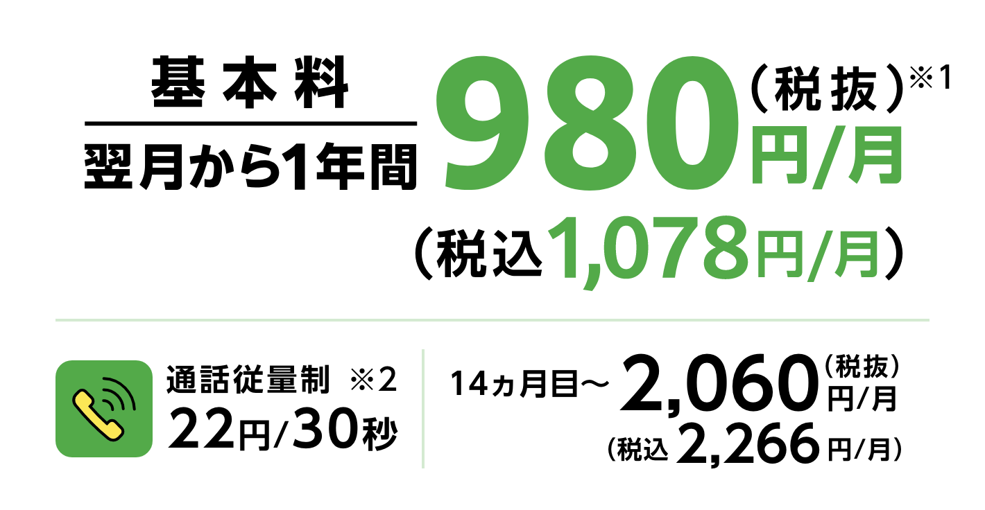 基本料翌月から１年間980円/月(税抜) (税抜1,078円/月) 通話従量制 22円/30秒 14ヶ月目~ 2,060円/月(税抜) (税込2,266円/月)