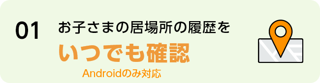 01 お子さまの居場所の履歴をいつでも確認 Androidのみ対応