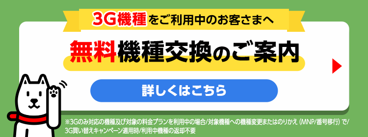 3G機種をご利用中のお客さまへ 無料機種変更のご案内 詳しくはこちら ※3Gのみ対応の機種及び対象の料金プランを利用中の場合/対象機種への機種変更またはのりかえ（MNP/番号移行）で3G買い替えキャンペーン適用時/利用中機種の返却不要