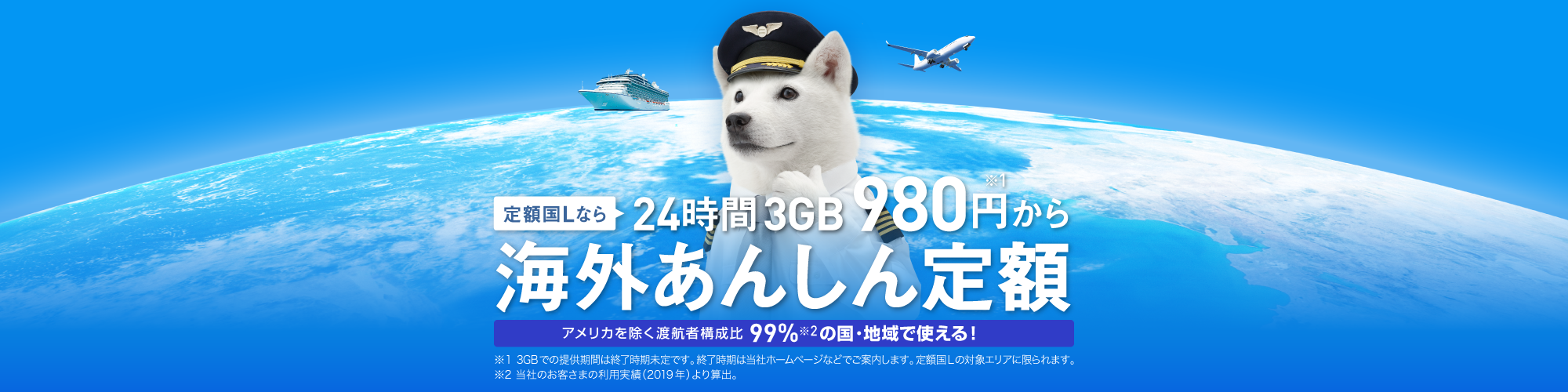 定額国Lなら24時間3GB980円から 海外あんしん定額 アメリカを除く渡航者構成比99%の国・地域で使える！ ※1 3GBでの提供期間は終了時期未定です。終了時期は当社ホームページなどでご案内します。定額国Lの対象エリアに限られます。 ※2 当社のお客さまの利用実績(2019年)より算出。