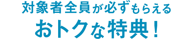 対象者全員が必ずもらえるおトクな特典！