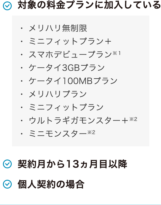 対象のお客さま全員に 対象の料金プランに加入している メリハリ無制限 ・ミニフィットプラン＋ ・スマホデビュープラン※1 ・ケータイ3GBプラン ・ケータイ100MBプラン ・メリハリプラン ・ミニフィットプラン ・ウルトラギガモンスター＋※2 ・ミニモンスター※2 契約月から13ヵ月目以降 個人契約の場合 ※1 2022年11月15日（火）をもって新規申し込みは終了しました。スマホデビュープラン＋［データプラン4GB（スマホ）、データプラン20GB（スマホ）］、ケータイ4GBプランは対象外です。