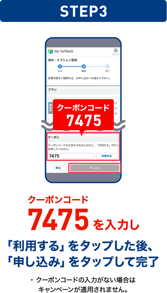 STEP03 クーポンコード7475を入力し「利用する」をタップした後、「申し込み」をタップして完了 ・クーポンコードの入力がない場合はキャンペーンが適用されません。