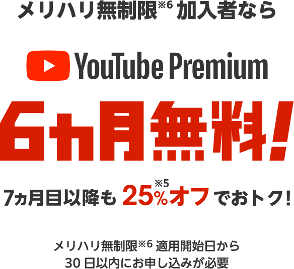 メリハリ無制限※6加入者なら YouTube Premium 6ヵ月無料! 7ヵ月目以降も25%※5オフでおトク! メリハリ無制限※6適用開始日から30日以内にお申し込みが必要