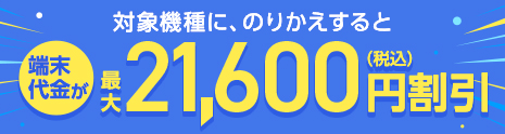 対象機種に、のりかえすると 端末代金が最大21,600円（税込）割引