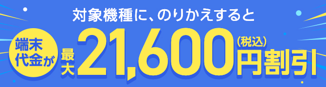 対象機種に、のりかえすると 端末代金が最大21,600円（税込）割引