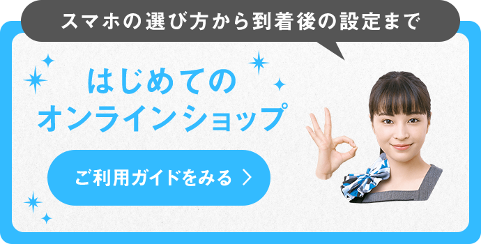 スマホの選び方から到着後の設定まで はじめてのオンラインショップ ご利用ガイドをみる