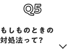 Q5 もしものときの対処法って？