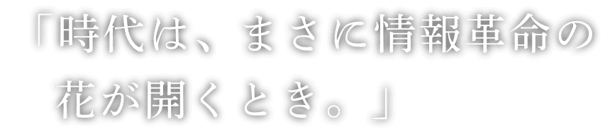 「時代は、まさに情報革命の花が開くとき。」